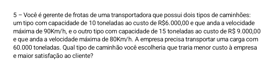 Você é gerente de frotas de uma transportadora que possui dois tipos de caminhões: 
um tipo com capacidade de 10 toneladas ao custo de R$6.000,00 e que anda a velocidade 
máxima de 90Km/h, e o outro tipo com capacidade de 15 toneladas ao custo de R$ 9.000,00
e que anda a velocidade máxima de 80Km/h. A empresa precisa transportar uma carga com
60.000 toneladas. Qual tipo de caminhão você escolheria que traria menor custo à empresa 
e maior satisfação ao cliente?