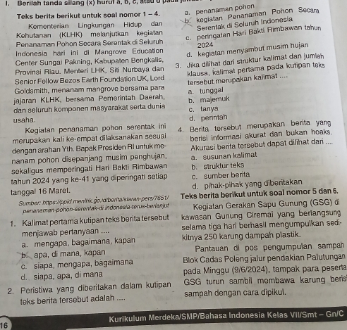 Berilah  tanda silang (x) hurut à,  b  c ,  a  a u u  pa u s 
Teks berita berikut untuk soal nomor 1 - 4. a. penanaman pohon
b. kegiatan Penanaman Pohon Secara
Kementerian Lingkungan Hidup dan
Serentak di Seluruh Indonesia
c. peringatan Hari Bakti Rimbawan tahun
Kehutanan (KLHK) melanjutkan kegiatan
Penanaman Pohon Secara Serentak di Seluruh
d. kegiatan menyambut musim hujan
Indonesia hari ini di Mangrove Education 2024
Center Sungai Pakning, Kabupaten Bengkalis,
Provinsi Riau. Menteri LHK, Siti Nurbaya dan klausa, kalimat pertama pada kutipan teks
Senior Fellow Bezos Earth Foundation UK, Lord 3. Jika dilihat dari struktur kalimat dan jumlah
tersebut merupakan kalimat ....
Goldsmith, menanam mangrove bersama para
jajaran KLHK, bersama Pemerintah Daerah, a. tunggal b. majemuk
dan seluruh komponen masyarakat serta dunia c. tanya
usaha
Kegiatan penanaman pohon serentak ini d. perintah
merupakan kali ke-empat dilaksanakan sesuai 4. Berita tersebut merupakan berita yang
dengan arahan Yth. Bapak Presiden RI untuk me- berisi informasi akurat dan bukan hoaks 
nanam pohon disepanjang musim penghujan, Akurasi berita tersebut dapat dilihat dari ....
sekaligus memperingati Hari Bakti Rimbawan b. struktur teks a. susunan kalimat
tahun 2024 yang ke-41 yang diperingati setiap c. sumber berita
tanggal 16 Maret. d. pihak-pihak yang diberitakan
Sumber: https://ppid.menlhk.go.id/benta/slaran-pers/7651/ Teks berita berikut untuk soal nomor 5 dan 6.
penanaman-pohon-serentak-di. indonesia-terus-berianjut  Kegiatan Gerakan Sapu Gunung (GSG) đi
1. Kalimat pertama kutipan teks berita tersebut kawasan Gunung Ciremai yang berlangsun
menjawab pertanyaan .... selama tiga hari berhasil mengumpulkan sedi-
a. mengapa, bagaimana, kapan kitnya 250 karung dampah plastik.
b. apa, di mana, kapan Pantauan di pos pengumpulan sampah
c. siapa, mengapa, bagaimana Blok Cadas Poleng jalur pendakian Palutungan
d. siapa, apa, di mana pada Minggu (9/6/2024), tampak para peserta
2. Peristiwa yang diberitakan dalam kutipan GSG turun sambil membawa karung beris
teks berita tersebut adalah .... sampah dengan cara dipikul.
Kurikulum Merdeka/SMP/Bahasa Indonesia Kelas VII/Smt - Gn/C
16