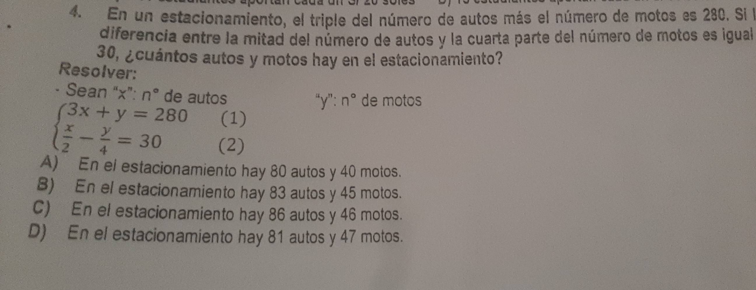 En un estacionamiento, el triple del número de autos más el número de motos es 280. Si l
diferencia entre la mitad del número de autos y la cuarta parte del número de motos es igual
30, ¿cuántos autos y motos hay en el estacionamiento?
Resolver:
- Sean “ x ”: n° de autos
beginarrayl 3x+y=280  x/2 - y/4 =30endarray.
''y'':n° de motos
(1)
(2)
A) En el estacionamiento hay 80 autos y 40 motos.
B) En el estacionamiento hay 83 autos y 45 motos.
C) En el estacionamiento hay 86 autos y 46 motos.
D) En el estacionamiento hay 81 autos y 47 motos.