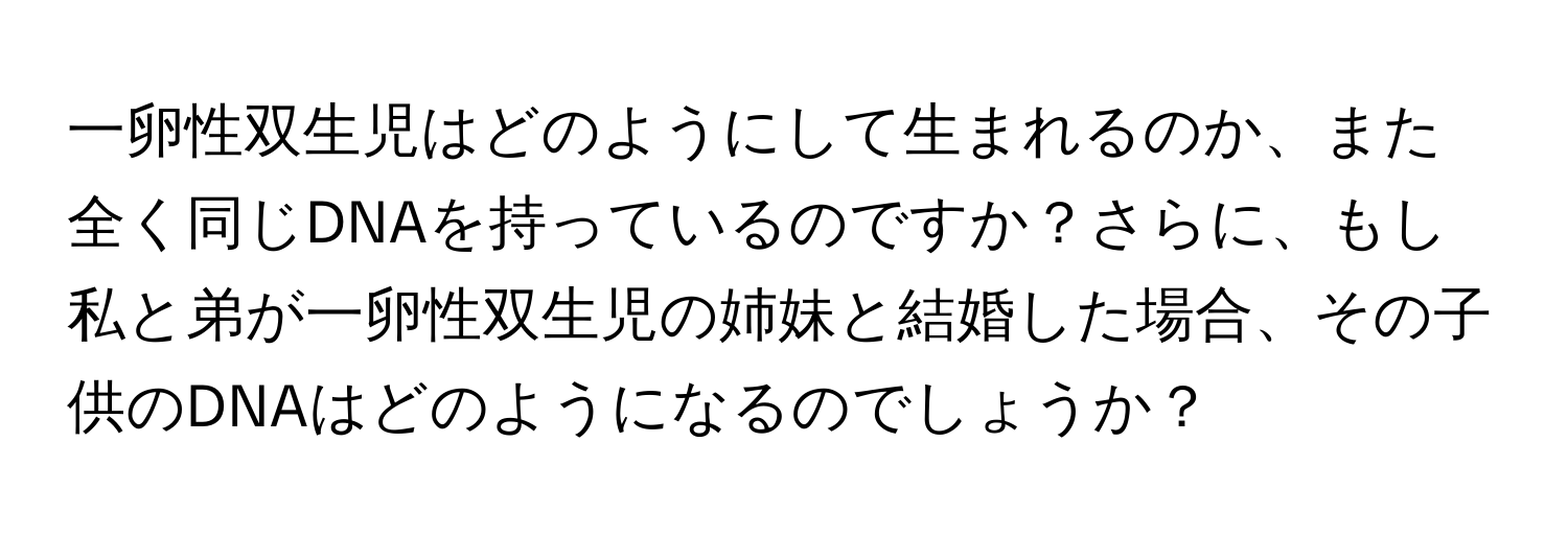 一卵性双生児はどのようにして生まれるのか、また全く同じDNAを持っているのですか？さらに、もし私と弟が一卵性双生児の姉妹と結婚した場合、その子供のDNAはどのようになるのでしょうか？