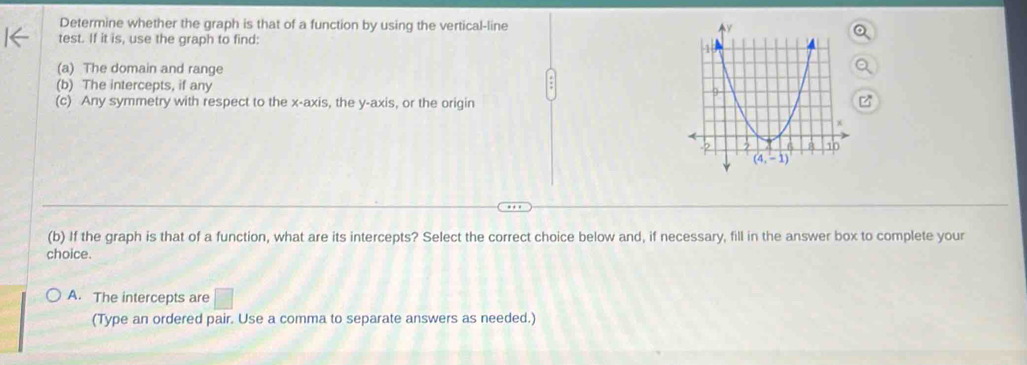 Determine whether the graph is that of a function by using the vertical-line
test. If it is, use the graph to find:
(a) The domain and range
(b) The intercepts, if any
(c) Any symmetry with respect to the x-axis, the y-axis, or the origin
(b) If the graph is that of a function, what are its intercepts? Select the correct choice below and, if necessary, fill in the answer box to complete your
choice.
A. The intercepts are
(Type an ordered pair. Use a comma to separate answers as needed.)