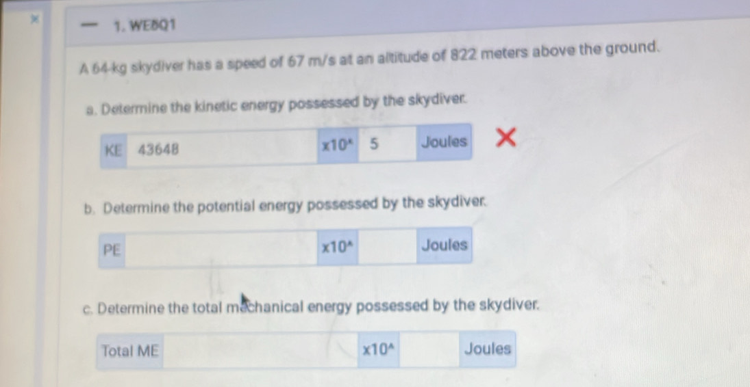 WEBQ1
A 64-kg skydiver has a speed of 67 m/s at an altitude of 822 meters above the ground.
a. Determine the kinetic energy possessed by the skydiver.
b. Determine the potential energy possessed by the skydiver.
c. Determine the total mechanical energy possessed by the skydiver.
Total ME * 10^(wedge) Joules