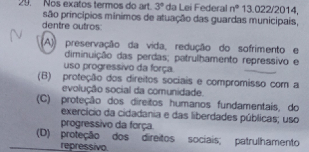 Nos exatos termos do art. 3° da Lei Federal n° 13.022/2014,
são princípios mínimos de atuação das guardas municipais,
dentre outros:
(A)) preservação da vida, redução do sofrimento e
diminuição das perdas; patrulhamento repressivo e
uso progressivo da força.
(B) proteção dos direitos sociais e compromisso com a
evolução social da comunidade.
(C) proteção dos direitos humanos fundamentais, do
exercício da cidadania e das liberdades públicas; uso
progressivo da força.
(D) proteção dos direitos sociais; patrulhamento
repressivo.