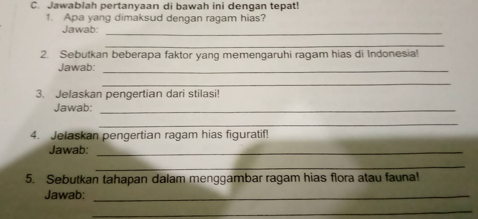 Jawablah pertanyaan di bawah ini dengan tepat! 
1. Apa yang dimaksud dengan ragam hias? 
Jawab:_ 
_ 
2. Sebutkan beberapa faktor yang memengaruhi ragam hias di Indonesia! 
Jawab:_ 
_ 
3. Jelaskan pengertian dari stilasi! 
Jawab:_ 
_ 
4. Jelaskan pengertian ragam hias figuratif! 
Jawab:_ 
_ 
5. Sebutkan tahapan dalam menggambar ragam hias flora atau fauna! 
Jawab:_ 
_