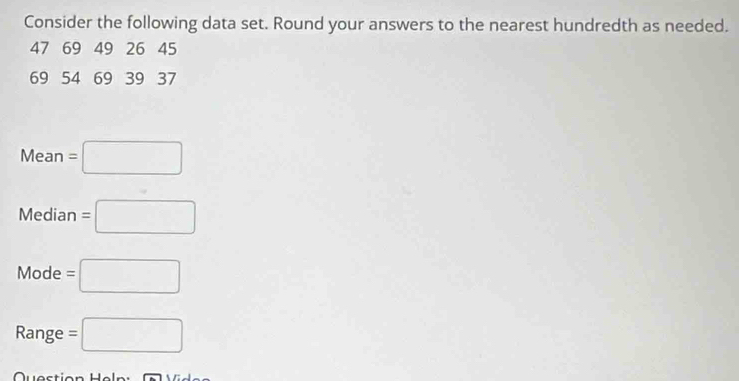 Consider the following data set. Round your answers to the nearest hundredth as needed.
47 69 49 26 45
69 54 69 39 37
Mean=□
Median=□
Mode=□
Range =□