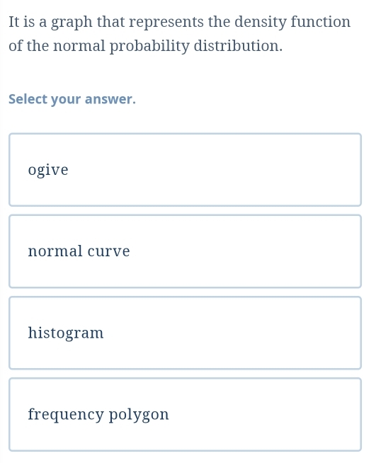 It is a graph that represents the density function
of the normal probability distribution.
Select your answer.
ogive
normal curve
histogram
frequency polygon