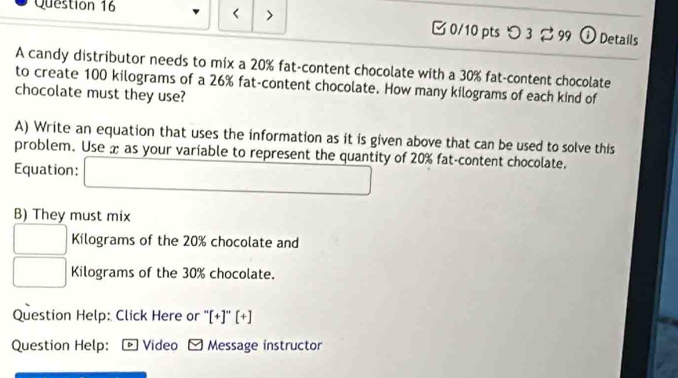 < > [ 0/10 pts つ 3 99 ①Details 
A candy distributor needs to mix a 20% fat-content chocolate with a 30% fat-content chocolate 
to create 100 kilograms of a 26% fat-content chocolate. How many kilograms of each kind of 
chocolate must they use? 
A) Write an equation that uses the information as it is given above that can be used to solve this 
problem. Use x as your variable to represent the quantity of 20% fat-content chocolate. 
Equation: (-3,4)
B) They must mix
Kilograms of the 20% chocolate and
Kilograms of the 30% chocolate. 
Question Help: Click Here or ''[+]''[+] 
Question Help: ] Video - Message instructor