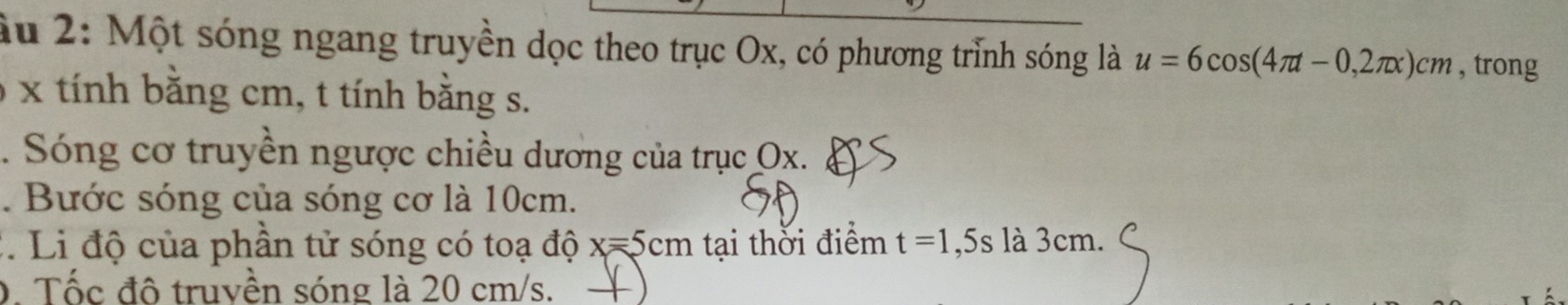 âu 2: Một sóng ngang truyền dọc theo trục Ox, có phương trình sóng là u=6cos (4π t-0,2π x)cm , trong
x tính bằng cm, t tính bằng s. 
. Sóng cơ truyền ngược chiều dương của trục Ox. 
. Bước sóng của sóng cơ là 10cm. 
:. Li độ của phần tử sóng có toạ độ x=5cm tại thời điểm t=1 _  5s là 3cm. 
D. Tốc đô truvền sóng là 20 cm/s.