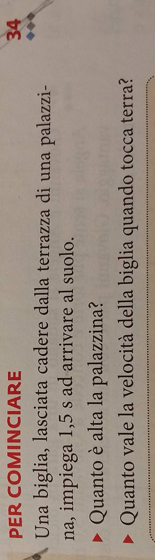 PER COMINCIARE 34 
Una biglia, lasciata cadere dalla terrazza di una palazzi- 
na, impiega 1,5 s ad arrivare al suolo. 
Quanto è alta la palazzina? 
Quanto vale la velocità della biglia quando tocca terra? 
_