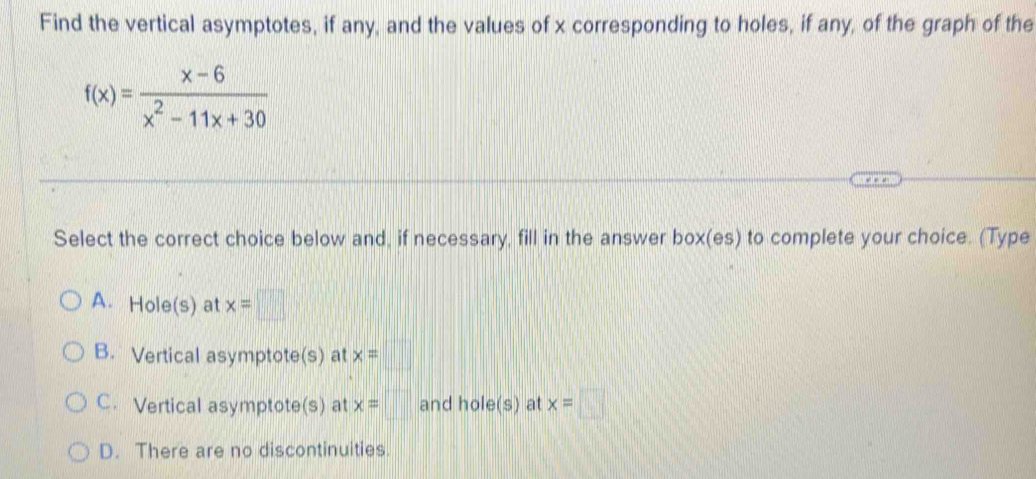 Find the vertical asymptotes, if any, and the values of x corresponding to holes, if any, of the graph of the
f(x)= (x-6)/x^2-11x+30 
Select the correct choice below and, if necessary, fill in the answer 2 ox (6 5) to complete your choice. (Type
A. Hole(s) at x=□
B. Vertical asymptote(s) at x=□
C. Vertical asymptote(s) at x=□ and hole(s) at x=□
D. There are no discontinuities.