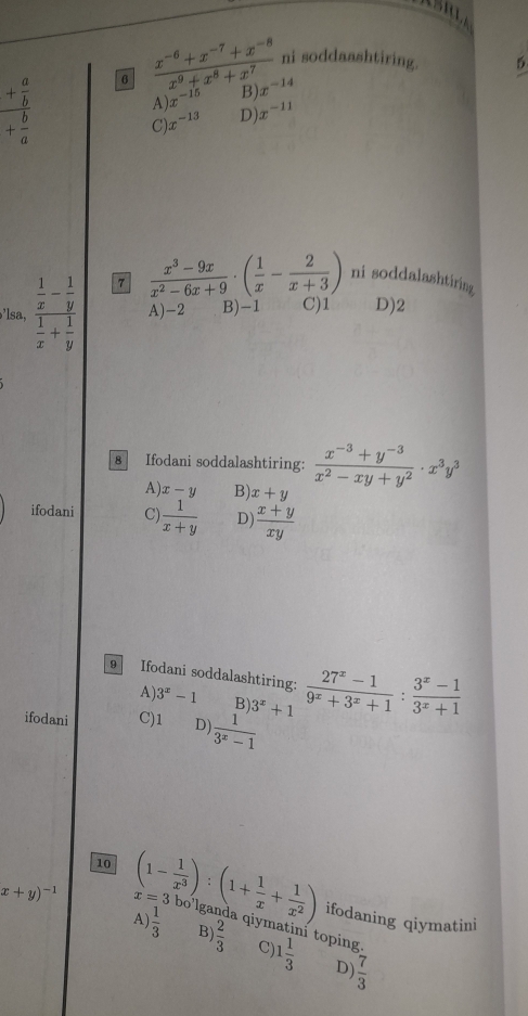 frac + a/b + b/a  6  (x^(-6)+x^(-7)+x^(-8))/x^9+x^8+x^7  ni soddaashtiring.
5
A) x^(-15) B) x^(-14)
C) x^(-13) D) x^(-11)
7  (x^3-9x)/x^2-6x+9 · ( 1/x - 2/x+3 ) ni soddalashtiring
’lsa, frac  1/x - 1/y  1/x + 1/y  A) -2 B) -1 C) 1 D) 2
8 Ifodani soddalashtiring:  (x^(-3)+y^(-3))/x^2-xy+y^2 · x^3y^3
A) x-y B) x+y
ifodani C)  1/x+y  D  (x+y)/xy 
9 Ifodani soddalashtiring:
A 3^x-1 B)
ifodani C) 1 D)  1/3^x-1  3^x+1  (27^x-1)/9^x+3^x+1 : (3^x-1)/3^x+1 
x+y)^-1 x=3
10 (1- 1/x^3 ):(1+ 1/x + 1/x^2 ) ifodaning qiymatini
A)  1/3  B)  2/3  qiym
i toping.
C) 1 1/3  D  7/3 