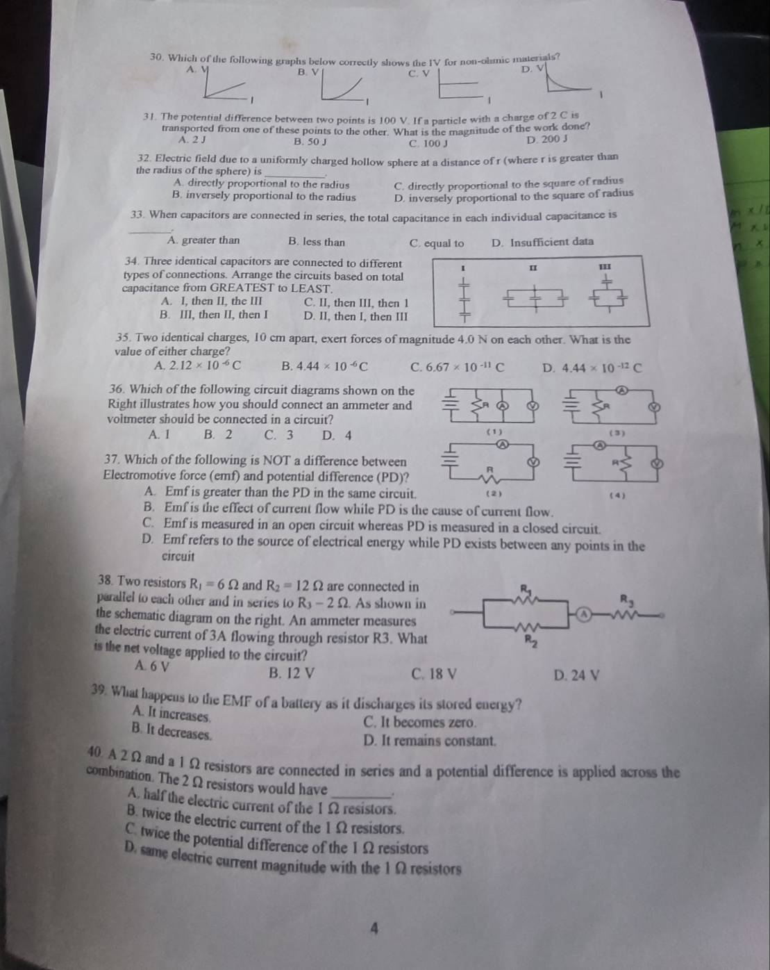 Which of the following graphs below correctly shows the IV for non-olmic materials?
A. V B. V D. V
C. v
1
1
1
1
31. The potential difference between two points is 100 V. If a particle with a charge of 2 C is
transported from one of these points to the other. What is the magnitude of the work done?
A. 2 J B. 50 J C. 100 J D. 200 J
32. Electric field due to a uniformly charged hollow sphere at a distance of r (where r is greater than
the radius of the sphere) is_
A. directly proportional to the radius C. directly proportional to the square of radius
B. inversely proportional to the radius D. inversely proportional to the square of radius
33. When capacitors are connected in series, the total capacitance in each individual capacitance is
_
A. greater than B. less than C. equal to D. Insufficient data
34. Three identical capacitors are connected to different II
u
types of connections. Arrange the circuits based on total
capacitance from GREATEST to LEAST.
A. I, then II, the III C. II, then III, then 1
B. III, then II, then I D. II, then I, then III
35. Two identical charges, 10 cm apart, exert forces of magnitude 4.0 N on each other. What is the
value of either charge?
A. 2.12* 10^(-6)C B. 4.44* 10^(-6)C C. 6.67* 10^(-11)C D. 4.44* 10^(-12)C
36. Which of the following circuit diagrams shown on the D
Right illustrates how you should connect an ammeter and
voltmeter should be connected in a circuit?
A. I B. 2 C. 3 D. 4 (1) (3)
37. Which of the following is NOT a difference between R
A
Electromotive force (emf) and potential difference (PD)?
A. Emf is greater than the PD in the same circuit. (2) ( 4 )
B. Emf is the effect of current flow while PD is the cause of current flow.
C. Emf is measured in an open circuit whereas PD is measured in a closed circuit.
D. Emf refers to the source of electrical energy while PD exists between any points in the
circuit
38. Two resistors R_1=6Omega and R_2=12Omega are connected in R_1
parallel to each other and in series to R_3-2Omega As shown in R_3
the schematic diagram on the right. An ammeter measures
the electric current of 3A flowing through resistor R3. What
R_2
is the net voltage applied to the circuit?
A. 6 V C. 18 V D. 24 V
B. I2 V
39. What happens to the EMF of a battery as it discharges its stored energy?
A. It increases.
C. It becomes zero.
B. It decreases.
D. It remains constant.
40. A 2Ω and a 1Ω resistors are connected in series and a potential difference is applied across the
combination. The 2 Ω resistors would have
A, half the electric current of the 1Ω resistors.
B. twice the electric current of the 1 Ω resistors.
C. twice the potential difference of the 1Ω resistors
D. same electric current magnitude with the 1Ω resistors
4