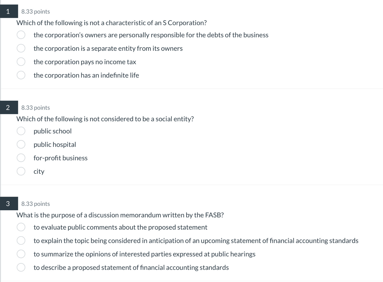 1 8.33 points
Which of the following is not a characteristic of an S Corporation?
the corporation’s owners are personally responsible for the debts of the business
the corporation is a separate entity from its owners
the corporation pays no income tax
the corporation has an indefınite life
2 8.33 points
Which of the following is not considered to be a social entity?
public school
public hospital
for-profıt business
city
3 8.33 points
What is the purpose of a discussion memorandum written by the FASB?
to evaluate public comments about the proposed statement
to explain the topic being considered in anticipation of an upcoming statement of financial accounting standards
to summarize the opinions of interested parties expressed at public hearings
to describe a proposed statement of financial accounting standards