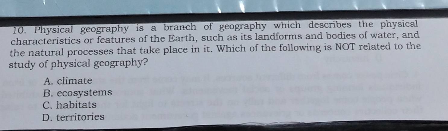 Physical geography is a branch of geography which describes the physical
characteristics or features of the Earth, such as its landforms and bodies of water, and
the natural processes that take place in it. Which of the following is NOT related to the
study of physical geography?
A. climate
B. ecosystems
C. habitats
D. territories