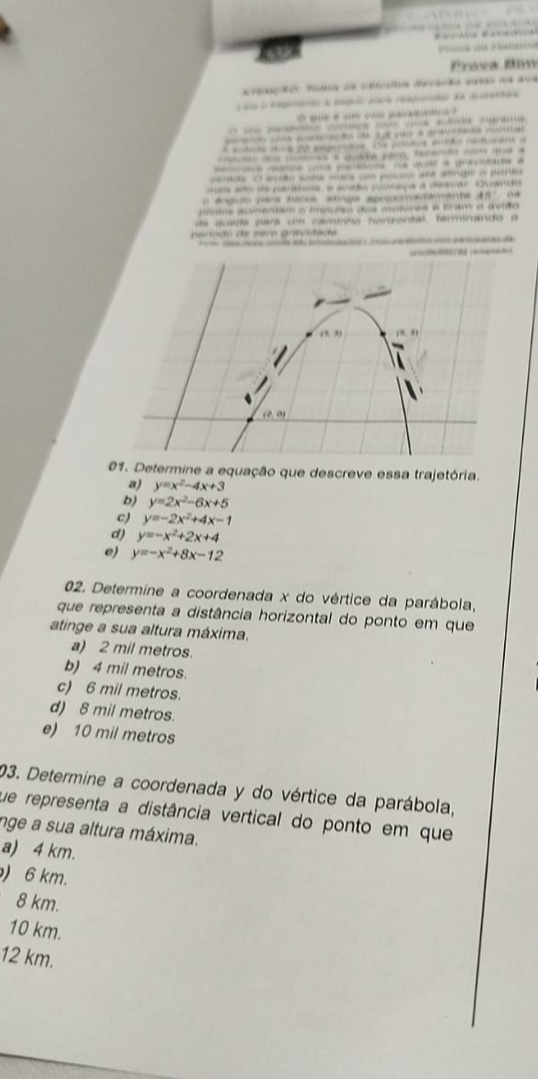 Prova 8m
ã  a an
d a  d 
`  i  … 
ca    a au a 
sa  a d     
a d eme,  v e pa aão nea a
a  a      
d aa d duavaa d
s o seo whe wons on ye   ad age a  
d paance e euaãa coonaça a meavar. Cuano
o  a ngión pors tacos anga apocomadanente dó' de
pítotos aumemam o tpuio dos mutores e bram o ávião
de quada para u caurírno norzantal, términando o
ara do de zero grída d e 
      
 
1. Determine a equação que descreve essa trajetória.
a) y=x^2-4x+3
b) y=2x^2-6x+5
c) y=-2x^2+4x-1
d) y=-x^2+2x+4
e) y=-x^2+8x-12
02. Determine a coordenada x do vértice da parábola,
que representa a distância horizontal do ponto em que
atinge a sua altura máxima.
a) 2 mil metros.
b) 4 mil metros.
c) 6 mil metros.
d) 8 mil metros.
e) 10 mil metros
03. Determine a coordenada y do vértice da parábola,
que representa a distância vertical do ponto em que
nge a sua altura máxima.
a) 4 km.
) 6 km.
8 km.
10 km.
12 km.