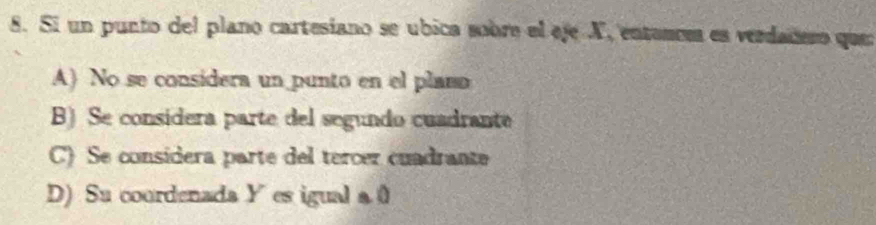 Si un punto del plano cartesiano se ubica sobre el eje X, entances es verdadero que
A) No se considera un punto en el plaso
B) Se considera parte del segundo cuadrante
C) Se consídera parte del tercer cuadrante
D) Su coordenada Y es igual a0