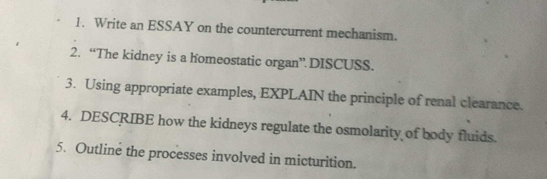 Write an ESSAY on the countercurrent mechanism. 
2. “The kidney is a homeostatic organ” DISCUSS. 
3. Using appropriate examples, EXPLAIN the principle of renal clearance. 
4. DESCRIBE how the kidneys regulate the osmolarity of body fluids. 
5. Outline the processes involved in micturition.