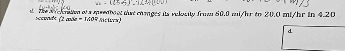 d. The acceleration of a speedboat that changes its velocity from 60.0 mi/hr to 20.0 mi/hr in 4.20
seconds. (1mile=1609 meters)
d.