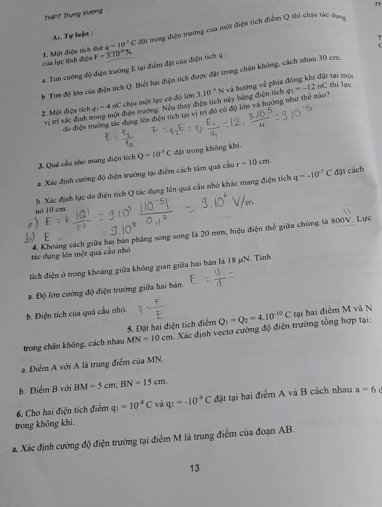 Th
THPT Trưng Vương
Al. Tự luận :
7
của lực tĩnh điện 1. Một điện tích thử q=10^(-7)C đặt trong điện trường của một điện tích điểm Q thì chịu tác dụng
C
F=3.10^(-3)N.
a. Tìm cường độ điện trường E tại điểm đặt của điện tích q 
b. Tìm độ lớn của điện tích Q. Biết hai điện tích được đặt trong chân không, cách nhau 30 cm.
2. Một điện tích q_1=4nC chịu một lực có độ lớn 3.10^(-5)N và hướng về phía đông khi đặt tại một
vị trí xác định t tđiện trường. Nếu thay điện tích này bằng điện tích
do điện trưởng tác dụng lên điện tích tại vị trí đó có độ lớn và hướng như thế nảo? q_2=-12nC thi lực
3. Quả cầu nhỏ mang điện tích Q=10^(-5)C đặt trong không khí.
a. Xác định cường độ điện trường tại điểm cách tâm quả cầu r=10cm.
b. Xác định lực do điện tích Q tác dụng lên quả cầu nhỏ khác mang điện tích q=-10^(-7)C đặt cách
nó 10 cm.
4. Khoảng cách giữa hai bản phẳng song song là 20 mm, hiệu điện thế giữa chúng là 800V. Lực
tác dụng lên một quả cầu nhỏ
tích điện ở trong khoảng giữa không gian giữa hai bản là 18 μN. Tính
a. Độ lớn cường độ điện trưởng giữa hai bản.
b. Điện tích của quá cầu nhỏ.
5. Đặt hai điện tích điểm Q_1=Q_2=4.10^(-10)C tại hai điểm M và N
trong chân không, cách nhau MN=10cm 1. Xác định vectơ cường độ điện trường tổng hợp tại:
a. Điểm A với A là trung điểm của MN.
b. Điểm B với BM=5cm;BN=15cm.
6. Cho hai điện tích điểm q_1=10^(-9)C và q_2=-10^(-9)C đặt tại hai điểm A và B cách nhau a=6
trong không khí.
a. Xác định cường độ điện trường tại điểm M là trung điểm của đoạn AB.
13