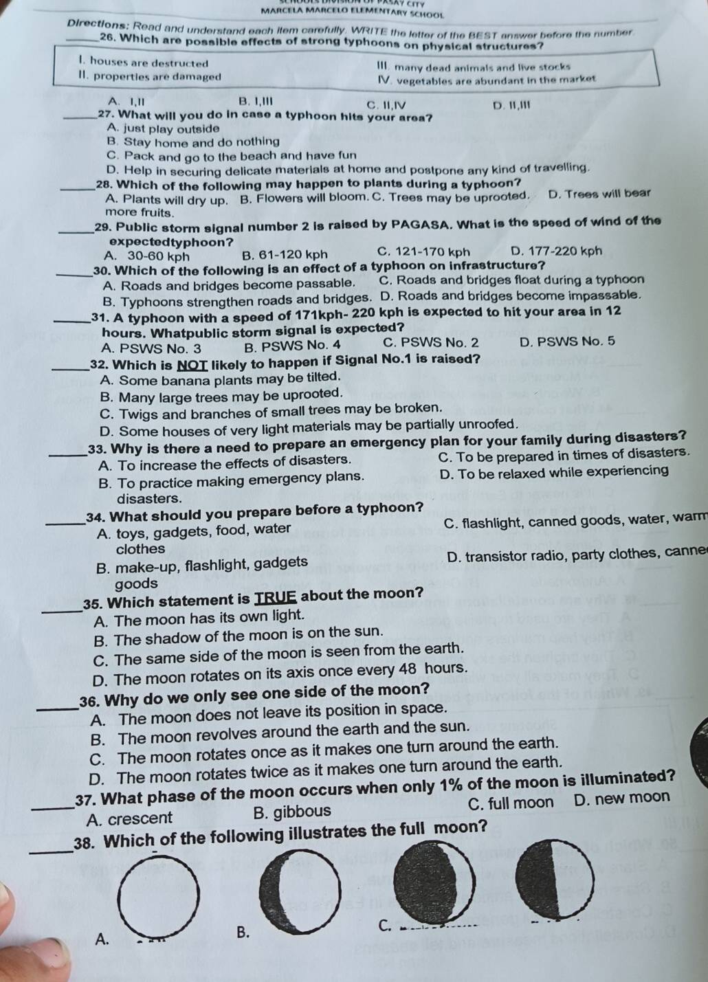 MARCELA MARCELO ELEMENTARY SCHOOL
Directions: Read and understand each item carefully. WRITE the letter of the BEST answer before the number
_26. Which are possible effects of strong typhoons on physical structures?
l. houses are destructed III. many dead animals and live stocks
II. properties are damaged
IV. vegetables are abundant in the market
A. I,II B. I,III C. II,Ⅳ D. II,III
_27. What will you do in case a typhoon hits your area?
A. just play outside
B. Stay home and do nothing
C. Pack and go to the beach and have fun
D. Help in securing delicate materials at home and postpone any kind of travelling.
_28. Which of the following may happen to plants during a typhoon?
A. Plants will dry up. B. Flowers will bloom. C. Trees may be uprooted. D. Trees will bear
more fruits.
_29. Public storm signal number 2 is raised by PAGASA. What is the speed of wind of the
expectedtyphoon?
A. 30-60 kph B. 61-120 kph C. 121-170 kph D. 177-220 kph
_30. Which of the following is an effect of a typhoon on infrastructure?
A. Roads and bridges become passable. C. Roads and bridges float during a typhoon
B. Typhoons strengthen roads and bridges. D. Roads and bridges become impassable.
_31. A typhoon with a speed of 171kph- 220 kph is expected to hit your area in 12
hours. Whatpublic storm signal is expected?
A. PSWS No. 3 B. PSWS No. 4 C. PSWS No. 2 D. PSWS No. 5
_32. Which is NOT likely to happen if Signal No.1 is raised?
A. Some banana plants may be tilted.
B. Many large trees may be uprooted.
C. Twigs and branches of small trees may be broken.
D. Some houses of very light materials may be partially unroofed.
_33. Why is there a need to prepare an emergency plan for your family during disasters?
A. To increase the effects of disasters. C. To be prepared in times of disasters.
B. To practice making emergency plans. D. To be relaxed while experiencing
disasters.
_34. What should you prepare before a typhoon?
A. toys, gadgets, food, water C. flashlight, canned goods, water, warm
clothes
B. make-up, flashlight, gadgets D. transistor radio, party clothes, canne
goods
_
35. Which statement is TRUE about the moon?
A. The moon has its own light.
B. The shadow of the moon is on the sun.
C. The same side of the moon is seen from the earth.
D. The moon rotates on its axis once every 48 hours.
36. Why do we only see one side of the moon?
_A. The moon does not leave its position in space.
B. The moon revolves around the earth and the sun.
C. The moon rotates once as it makes one turn around the earth.
D. The moon rotates twice as it makes one turn around the earth.
37. What phase of the moon occurs when only 1% of the moon is illuminated?
_A. crescent B. gibbous C. full moon D. new moon
_
38. Which of the following illustrates the full moon?
A.
B.
C