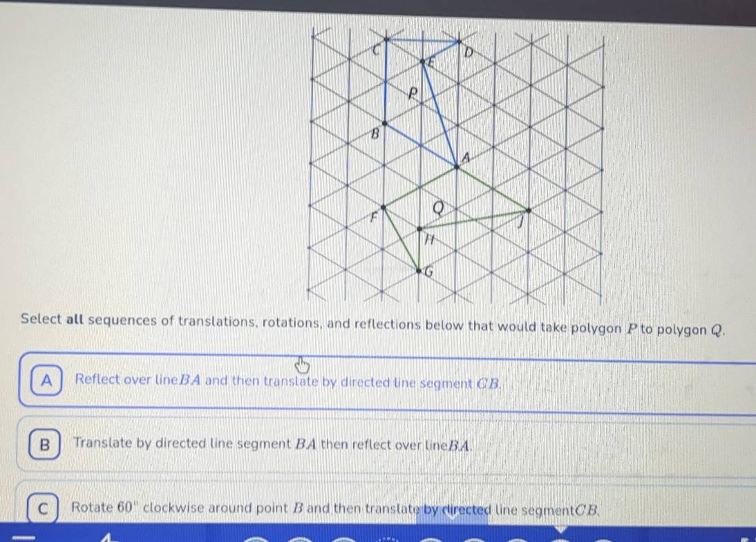 Select all sequences of translations, rotations, and reflections below that would take polygon P to polygon Q.
A Reflect over lineBA and then translate by directed line segment CB.
B Translate by directed line segment BA then reflect over lineBA.
C Rotate 60° clockwise around point B and then translate by directed line segmentCB.