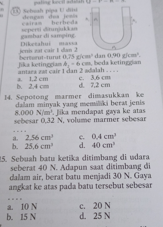 paling kecil adalah U-P-R-3.
n 13) Sebuah pipa U diisi
u dengan dua jenis
cairan berbeda 
seperti ditunjukkan
gambar di samping.
Diketahui massa
jenis zat cair 1 dan 2
berturut-turut 0,75g/cm^3 dan 0,90g/cm^3.
Jika ketinggian h_2=6cm , beda ketinggian
antara zat cair 1 dan 2 adalah . . . .
a. 1,2 cm c. 3,6 cm
b. 2,4 cm d. 7,2 cm
14. Sepotong marmer dimasukkan ke
dalam minyak yang memiliki berat jenis
8.000N/m^3. Jika mendapat gaya ke atas
sebesar 0,32 N, volume marmer sebesar
a. 2,56cm^3 C. 0,4cm^3
b. 25,6cm^3 d. 40cm^3
15. Sebuah batu ketika ditimbang di udara
seberat 40 N. Adapun saat ditimbang di
dalam air, berat batu menjadi 30 N. Gaya
angkat ke atas pada batu tersebut sebesar
…
a. 10 N c. 20 N
b. 15 N d. 25 N