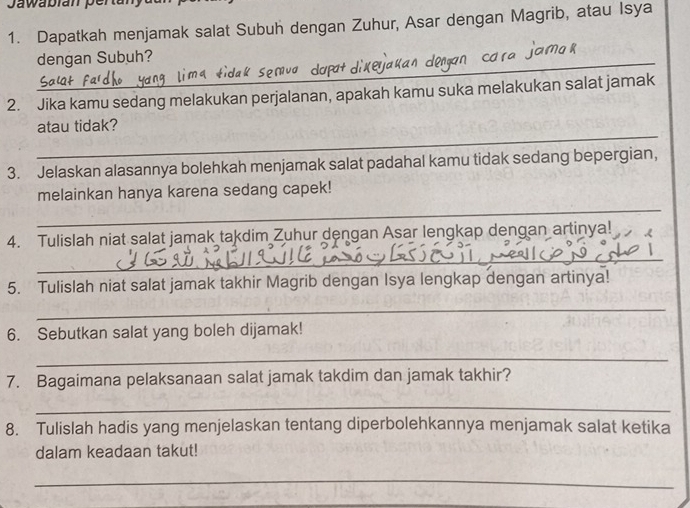 Jawabian perta 
1. Dapatkah menjamak salat Subuh dengan Zuhur, Asar dengan Magrib, atau Isya 
_dengan Subuh? 
2. Jika kamu sedang melakukan perjalanan, apakah kamu suka melakukan salat jamak 
_ 
atau tidak? 
3. Jelaskan alasannya bolehkah menjamak salat padahal kamu tidak sedang bepergian, 
_ 
melainkan hanya karena sedang capek! 
4. Tulislah niat salat jamak takdim Zuhur dengan Asar lengkap dengan artinya! 
_ 
5. Tulislah niat salat jamak takhir Magrib dengan Isya lengkap dengan artinya! 
_ 
6. Sebutkan salat yang boleh dijamak! 
_ 
7. Bagaimana pelaksanaan salat jamak takdim dan jamak takhir? 
_ 
8. Tulislah hadis yang menjelaskan tentang diperbolehkannya menjamak salat ketika 
dalam keadaan takut! 
_ 
_