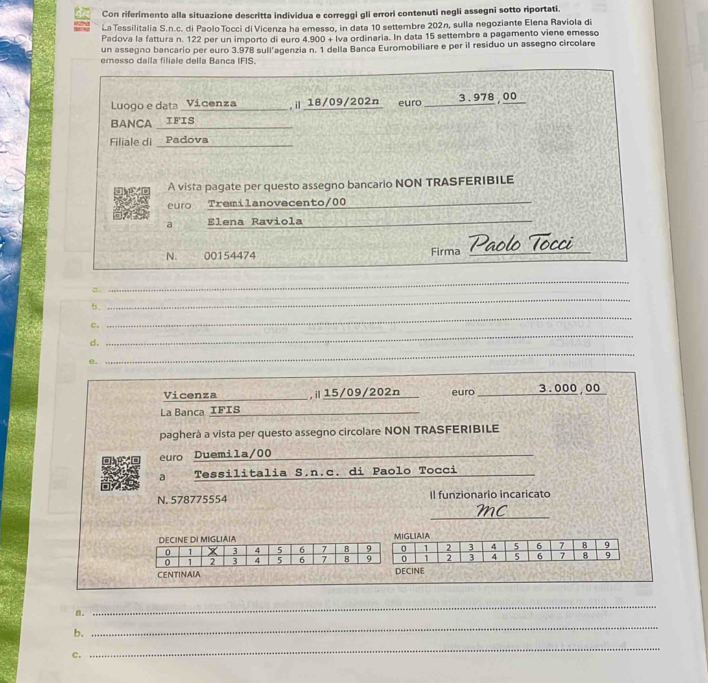 Con riferimento alla situazione descritta individua e correggi gli errori contenuti negli assegni sotto riportati. 
La Tessilitalia S.n.c. di Paolo Tocci di Vicenza ha emesso, in data 10 settembre 202n, sulla negoziante Elena Raviola di 
Padova la fattura n. 122 per un importo di euro 4.900+lva ordinaria. In data 15 settembre a pagamento viene emesso 
un assegno bancario per euro 3.978 sull’agenzia n. 1 della Banca Euromobiliare e per il residuo un assegno circolare 
emesso dalla filiale della Banca IFIS. 
Luogo e data _Vicenza______ ,i18/09/202n euro _ 3.978,00
BANCA IFIS 
Filiale di _ Padova 
A vista pagate per questo assegno bancario NON TRASFERIBILE 
euro Tremilanovecento/00 
_ 
__ 
a Elena Raviola_ 
_ 
N. 00154474 Firma Paolo 
_ 
3. 
_ 
_ 
5. 
_ 
c. 
d. 
e. 
_ 
_ 
_ 
Vicenza _,ⅱ15/09/202n euro _ 3.000,00
La Banca IFIs_ 
pagherà a vista per questo assegno circolare NON TRASFERIBILE 
euro Duemila/00 
_ 
a Tessilitalia S.n.c. di Paolo Tocci_ 
N. 578775554 Il funzionario incaricato 
_ 
IA A 
CENTINAIA ECINE 
a. 
_ 
b. 
_ 
C. 
_