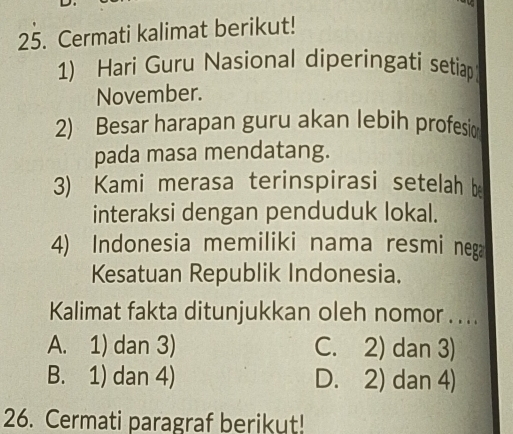 Cermati kalimat berikut!
1) Hari Guru Nasional diperingati setiap
November.
2) Besar harapan guru akan lebih profesic
pada masa mendatang.
3) Kami merasa terinspirasi setelah b
interaksi dengan penduduk lokal.
4) Indonesia memiliki nama resmi nega
Kesatuan Republik Indonesia.
Kalimat fakta ditunjukkan oleh nomor . . . .
A. 1) dan 3) C. 2) dan 3)
B. 1) dan 4) D. 2) dan 4)
26. Cermati paragraf berikut!