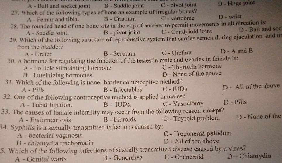 A - Ball and socket joint B - Saddle joint C - pivot joint D - Hnge joint
27. Which of the following types of bone an example of irregular bones?
A - Femur and tibia. B - Cranium C - vertebrae D - wrist
28. The rounded head of one bone sits in the cup of another to permit movements in all direction is:
A - Saddle joint. B - pivot joint C - Condyloid joint D - Ball and soc
29. Which of the following structure of reproductive system that carries semen during ejaculation and un
from the bladder?
A - Ureter B - Scrotum C - Urethra D - A and B
30. A hormone for regulating the function of the testes in male and ovaries in female is:
A - Follicle stimulating hormone C - Thyroxin hormone
B - Luteinizing hormones D - None of the above
31. Which of the following is none- barrier contraceptive method?
A - Pills B - Injectables C - IUDs D - All of the above
32. One of the following contraceptive method is applied in males?
A - Tubal ligation. B - IUDs. C - Vasoctomy D - Pills
33. The causes of female infertility may occur from the following reason except?
A - Endometriosis B - Fibroids C - Thyroid problem D - None of the
34. Syphilis is a sexually transmitted infections caused by:
A - bacterial vaginosis C - Treponema pallidum
B - chlamydia trachomatis D - All of the above
5. Which of the following infections of sexually transmitted disease caused by a virus?
A - Genital warts B - Gonorrhea C - Chancroid D - Chiamydia