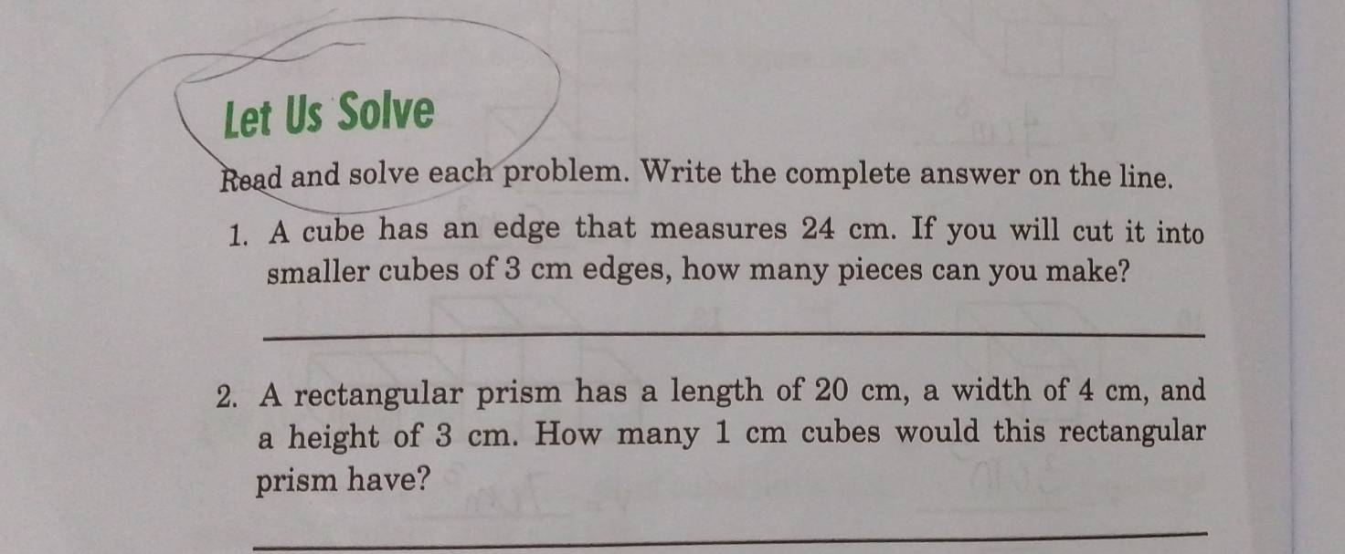 Let Us Solve 
Read and solve each problem. Write the complete answer on the line. 
1. A cube has an edge that measures 24 cm. If you will cut it into 
smaller cubes of 3 cm edges, how many pieces can you make? 
_ 
2. A rectangular prism has a length of 20 cm, a width of 4 cm, and 
a height of 3 cm. How many 1 cm cubes would this rectangular 
prism have? 
_ 
_