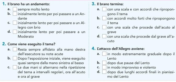 Il brano ha un andamento: 3. Il brano termina:
a. □ sempre molto lento a. □ con una scala e con accordi che ripropon-
b. □ inizialmente lento per poi passare a un An- gono il tema
dante b. □ con accordi molto forti che ripropongono
c. □ inizialmente lento per poi passare a un Al- il tema
legro con brio c. □ con una scala che procede dall'acuto al
d. □ inizialmente lento per poi passare a un grave
Moderato d. □ con una scala che procede dal grave all’a-
cuto
2. Come viene eseguito il tema?
a. □ Resta sempre affidato alla mano destra 4. Lattacco dell'Allegro avviene:
dell’esecutore su note acute a. □ in modo estremamente graduale dopo il
b. □ Dopo l’esposizione iniziale, viene eseguito Lento
quasi sempre dalla mano sinistra al basso b. □ dopo due pause del Lento
C. □ Le due mani si alternano nella ripetizione C. □ in modo improvviso e violento
del tema a intervalli regolari, ora all’acuto d. □ dopo due lunghi accordi finali in pianissi-
e ora al grave mo del Lento