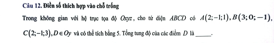 Điền số thích hợp vào chỗ trống 
Trong không gian với hệ trục tọa độ Oxyz, cho tứ diện ABCD có A(2;-1;1), B(3;0;-1),
C(2;-1;3), D∈ Oy và có thể tích bằng 5. Tổng tung độ của các điểm D là _、.