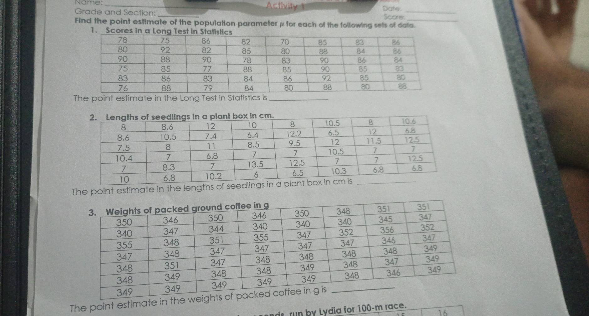 Name: _Activity 1 
Grade and Section:_ 
Dater_ 
Scores 
Find the point estimate of the population parameterμ for each of the following sets of data. 
1. Scores in a Long T 
st_ 
The point estimate in the lengths o 
The point estimate in th 
ds run by Lydia for 100-m race. 
16