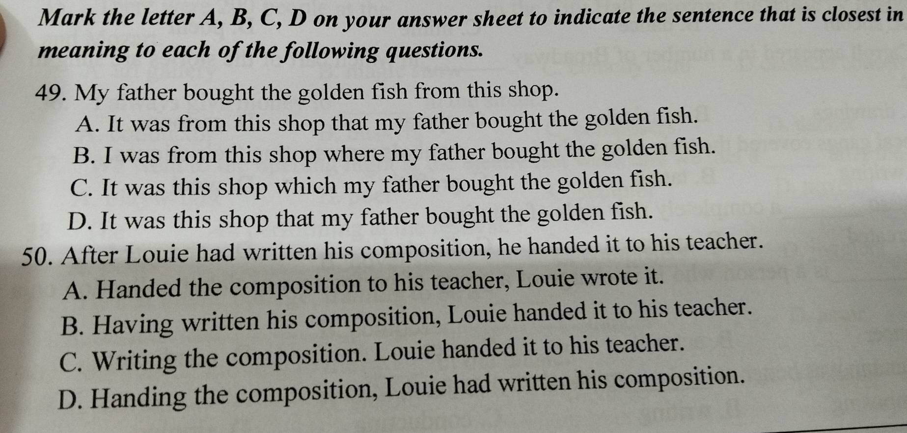 Mark the letter A, B, C, D on your answer sheet to indicate the sentence that is closest in
meaning to each of the following questions.
49. My father bought the golden fish from this shop.
A. It was from this shop that my father bought the golden fish.
B. I was from this shop where my father bought the golden fish.
C. It was this shop which my father bought the golden fish.
D. It was this shop that my father bought the golden fish.
50. After Louie had written his composition, he handed it to his teacher.
A. Handed the composition to his teacher, Louie wrote it.
B. Having written his composition, Louie handed it to his teacher.
C. Writing the composition. Louie handed it to his teacher.
D. Handing the composition, Louie had written his composition.