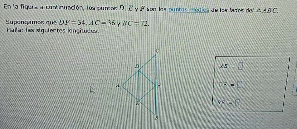 En la figura a continuación, los puntos D, E y F son los puntos medios de los lados del △ ABC. 
Supongamos que DF=34, AC=36 y BC=72. 
Hallar las siguientes longitudes.
AB=□
DE=□
BE=□