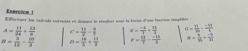 Effectuer les calculs suivants et donner le résultat sous la forme d'une fraction simplifiée :
A= 11/24 + 13/8 
C= 11/2 - 3/7 
E= (-4)/7 + 13/2  G= 11/10 - (-13)/4 
B= 5/12 - 10/3 
D= 16/5 + 11/2  F= 12/7 - (-15)/2  H= 6/35 + (-5)/21 