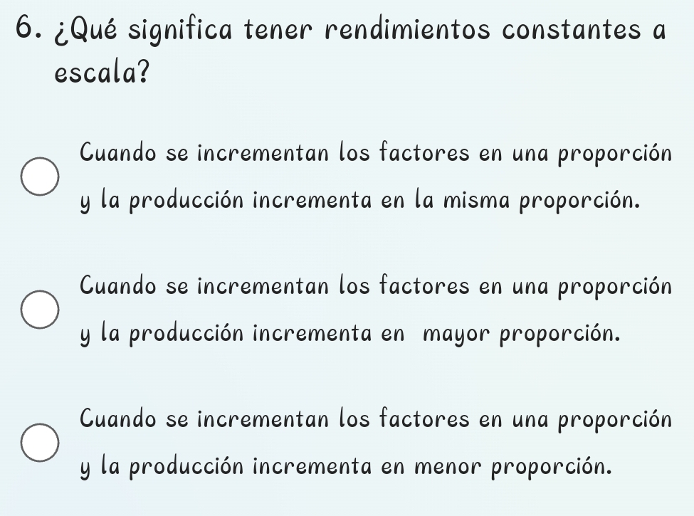 ¿Qué significa tener rendimientos constantes a
escala?
Cuando se incrementan los factores en una proporción
y la producción incrementa en la misma proporción.
Cuando se incrementan los factores en una proporción
y la producción incrementa en mayor proporción.
Cuando se incrementan los factores en una proporción
y la producción incrementa en menor proporción.