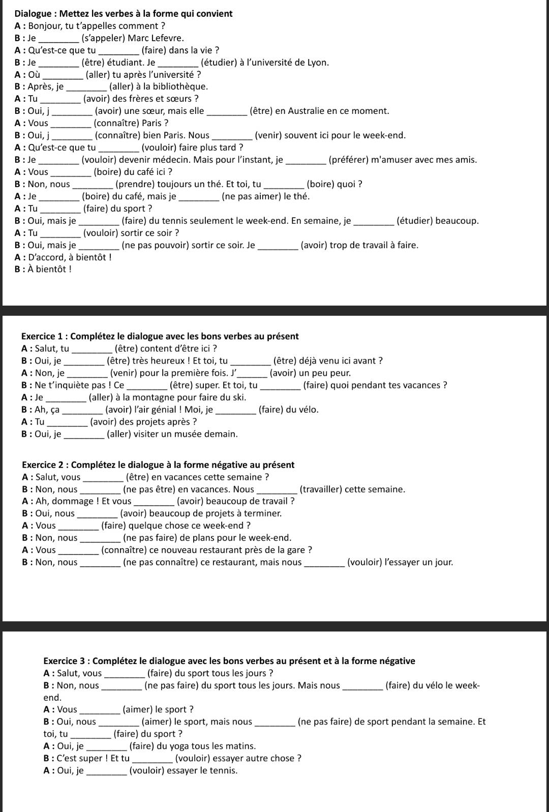 Dialogue : Mettez les verbes à la forme qui convient
A : Bonjour, tu t’appelles comment ?
B: Je_ (s’appeler) Marc Lefevre.
A : Qu'est-ce que tu _(faire) dans la vie ?
B: Je_ (être) étudiant. Je _(étudier) à l'université de Lyon.
A : Où (aller) tu après l'université ?
B : Après, je (aller) à la bibliothèque.
A : Tu (avoir) des frères et sœurs ?
B : Oui, j _(avoir) une sœur, mais elle _(être) en Australie en ce moment.
A : Vous _(connaître) Paris ?
B : Oui, j _(connaître) bien Paris. Nous _(venir) souvent ici pour le week-end.
A : Qu'est-ce que tu _(vouloir) faire plus tard ?
B: Je_ (vouloir) devenir médecin. Mais pour l’instant, je _(préférer) m'amuser avec mes amis.
A : Vous (boire) du café ici ?
B : Non, nous (prendre) toujours un thé. Et toi, tu (boire) quoi ?
A : Je (boire) du café, mais je (ne pas aimer) le thé.
A : Tu (faire) du sport ?
B : Oui, mais je _(faire) du tennis seulement le week-end. En semaine, je _(étudier) beaucoup.
A : Tu _(vouloir) sortir ce soir ?
B : Oui, mais je _(ne pas pouvoir) sortir ce soir. Je _(avoir) trop de travail à faire.
A : D'accord, à bientôt !
B : À bientôt !
Exercice 1 : Complétez le dialogue avec les bons verbes au présent
A : Salut, tu  (être) content d'être ici ?
B : Oui, je (être) très heureux ! Et toi, tu _(être) déjà venu ici avant ?
A : Non, je _(venir) pour la première fois. J_ (avoir) un peu peur.
B: Ne t'inquiète pas ! Ce _(être) super. Et toi, tu _(faire) quoi pendant tes vacances ?
A : Je_ (aller) à la montagne pour faire du ski.
B : Ah, ça _ (avoir) l'air génial ! Moi, je _(faire) du vélo.
A : Tu_ (avoir) des projets après ?
B : Oui, je_ (aller) visiter un musée demain.
Exercice 2 : Complétez le dialogue à la forme négative au présent
A : Salut, vous _(être) en vacances cette semaine ?
B : Non, nous _ (ne pas être) en vacances. Nous _(travailler) cette semaine.
A : Ah, dommage ! Et vous (avoir) beaucoup de travail ?
B : Oui, nous (avoir) beaucoup de projets à terminer.
A : Vous (faire) quelque chose ce week-end ?
B : Non, nous_ (ne pas faire) de plans pour le week-end.
A : Vous _ (connaître) ce nouveau restaurant près de la gare ?
B : Non, nous_ (ne pas connaître) ce restaurant, mais nous_ (vouloir) l’essayer un jour.
Exercice 3 : Complétez le dialogue avec les bons verbes au présent et à la forme négative
À : Salut, vous _(faire) du sport tous les jours ?
B : Non, nous _(ne pas faire) du sport tous les jours. Mais nous _(faire) du vélo le week-
end.
A : Vous _(aimer) le sport ?
B : Oui, nous (aimer) le sport, mais nous _(ne pas faire) de sport pendant la semaine. Et
toi, tu (faire) du sport ?
A : Oui, je (faire) du yoga tous les matins.
B : C’est super ! Et tu _(vouloir) essayer autre chose ?
A : Oui, je _(vouloir) essayer le tennis.