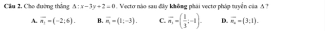 Cho đường thăng △ :x-3y+2=0. Vectơ nào sau đây không phải vectơ pháp tuyến của Δ ?
A. overline n_2=(-2;6). B. vector n_1=(1;-3). C. overline n_3=( 1/3 ;-1). D. overline n_4=(3;1).