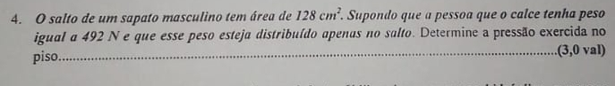 salto de um sapato masculino tem área de 128cm^2. . Supondo que a pessoa que o calce tenha peso 
igual a 492 N e que esse peso esteja distribuído apenas no salto. Determine a pressão exercida no 
piso_ .(3,0 val)