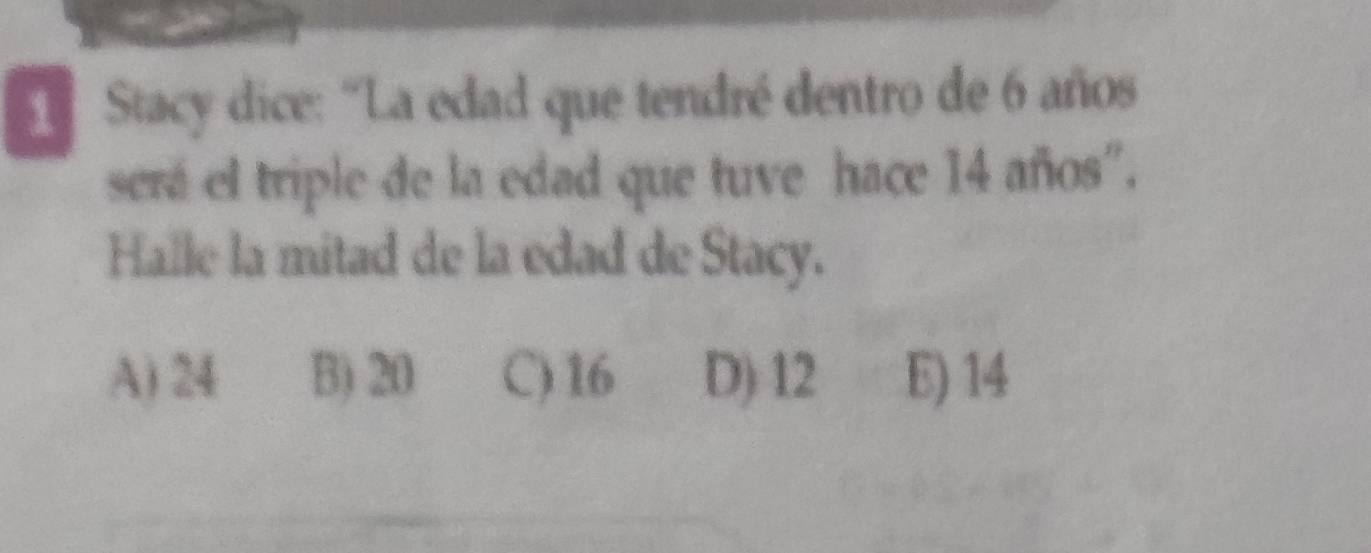 Stacy dice: “La edad que tendré dentro de 6 años
será el triple de la edad que tuve hace 14 años".
Halle la mitad de la edad de Stacy.
A) 24 B) 20 C) 16 D) 12 E) 14