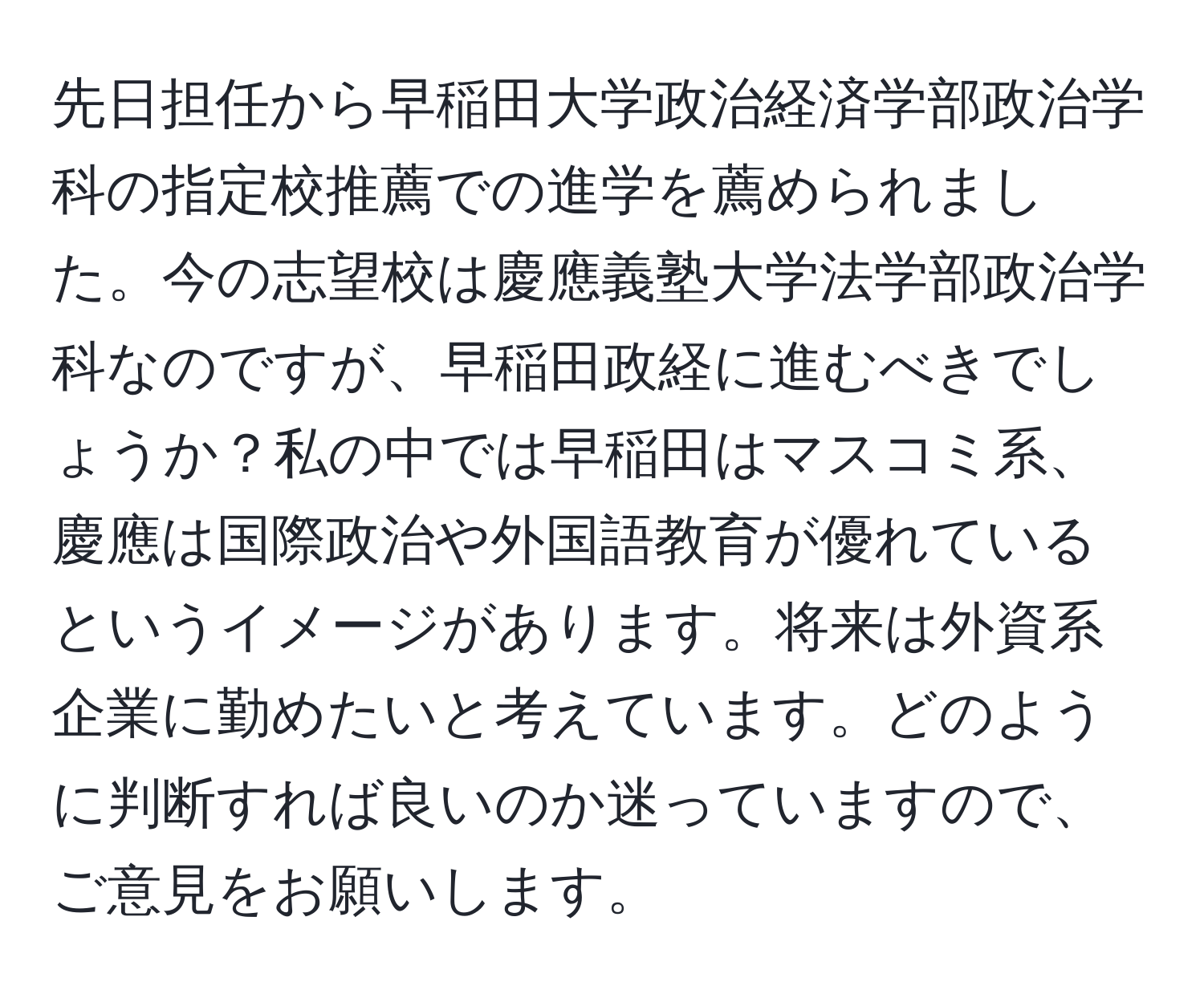 先日担任から早稲田大学政治経済学部政治学科の指定校推薦での進学を薦められました。今の志望校は慶應義塾大学法学部政治学科なのですが、早稲田政経に進むべきでしょうか？私の中では早稲田はマスコミ系、慶應は国際政治や外国語教育が優れているというイメージがあります。将来は外資系企業に勤めたいと考えています。どのように判断すれば良いのか迷っていますので、ご意見をお願いします。