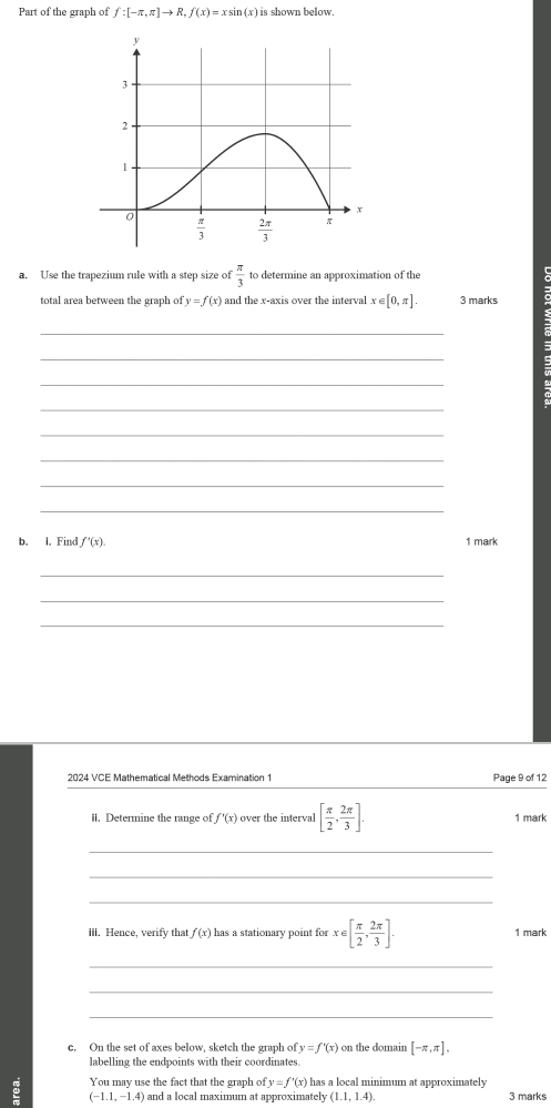 Part of the graph of f:[-π ,π ]to R,f(x)=xsin (x) is shown below.
a. Use the trapezium rule with a step size of  π /3  to determine an approximation of the
total area between the graph of y=f(x) and the x-axis over the interval x∈ [0,π ]. 3 marks
_
_
_
_
_
_
_
_
b. I. Find f'(x). 1 mark
_
_
_
2024 VCE Mathematical Methods Examination 1 Page 9 of 12
ii. Determine the range of f'(x) over the interval [ π /2 , 2π /3 ]. 1 mark
_
_
_
iii. Hence, verify that f(x) has a stationary point for x∈ [ π /2 , 2π /3 ]. 1 mark
_
_
_
c. On the set of axes below, sketch the graph of y=f'(x) on the domain [-π ,π ],
labelling the endpoints with their coordinates.
You may use the fact that the graph of y=f'(x)1 has a local minimum at approximately
(-1.1,-1.4) ) and a local maximum at approximately (1.1,1.4). 3 marks