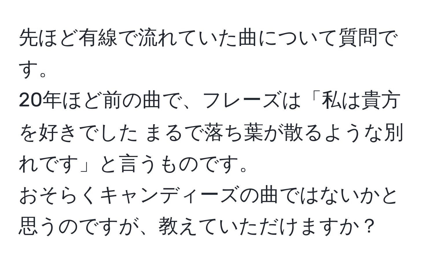 先ほど有線で流れていた曲について質問です。  
20年ほど前の曲で、フレーズは「私は貴方を好きでした まるで落ち葉が散るような別れです」と言うものです。  
おそらくキャンディーズの曲ではないかと思うのですが、教えていただけますか？