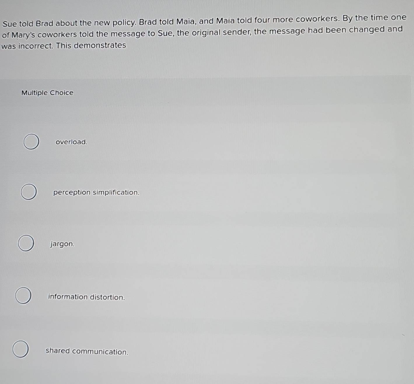 Sue told Brad about the new policy. Brad told Maia, and Maia told four more coworkers. By the time one
of Mary's coworkers told the message to Sue, the original sender, the message had been changed and
was incorrect. This demonstrates
Multiple Choice
overload.
perception simplification.
jargon.
information distortion.
shared communication.