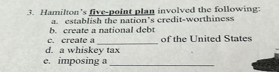 Hamilton’s five-point plan involved the following: 
a. establish the nation’s credit-worthiness 
b. create a national debt 
_ 
c. create a of the United States 
d. a whiskey tax 
e. imposing a_