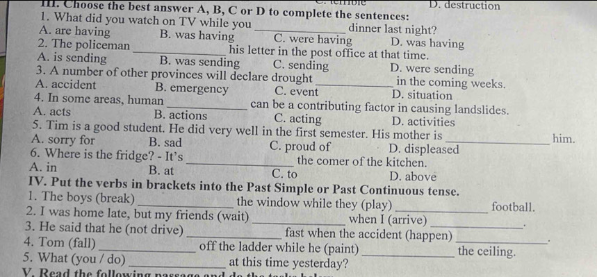 D. destruction
I. Choose the best answer A, B, C or D to complete the sentences:
1. What did you watch on TV while you dinner last night?
A. are having B. was having _C. were having D. was having
2. The policeman _his letter in the post office at that time.
A. is sending B. was sending C. sending D. were sending
3. A number of other provinces will declare drought in the coming weeks.
A. accident B. emergency C. event_ D. situation
4. In some areas, human _can be a contributing factor in causing landslides.
A. acts B. actions C. acting D. activities
5. Tim is a good student. He did very well in the first semester. His mother is
him.
A. sorry for B. sad C. proud of D. displeased
6. Where is the fridge? - It's _the comer of the kitchen.
A. in B. at C. to D. above
IV. Put the verbs in brackets into the Past Simple or Past Continuous tense.
1. The boys (break) _the window while they (play) football.
2. I was home late, but my friends (wait) _when I (arrive) .
3. He said that he (not drive) _fast when the accident (happen)
.
4. Tom (fall) _off the ladder while he (paint) _the ceiling.
5. What (you / do) _at this time yesterday?_
V Read the following n