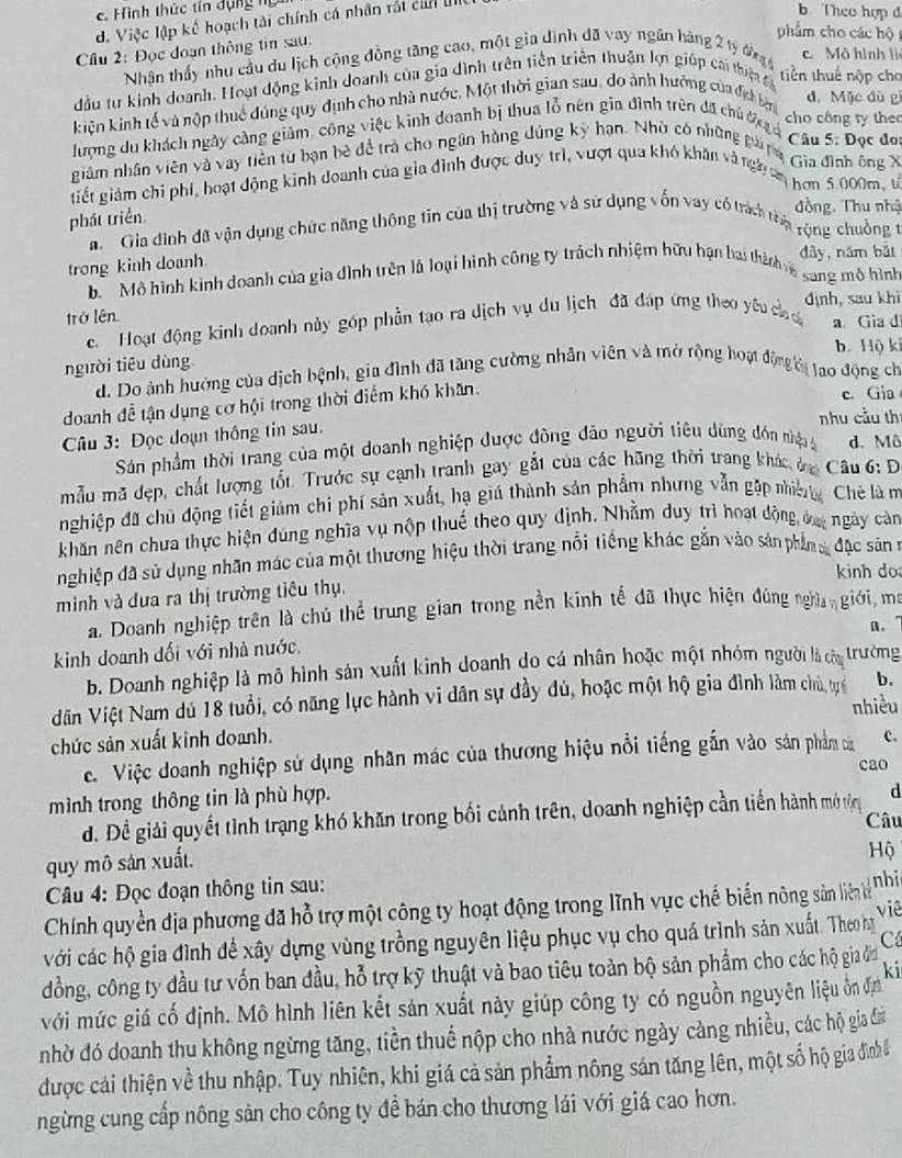 c. Hình thức tín dụng ng 
d. Việc lập kế hoạch tài chính cá nhân rất cản U
b Theo hợp đ
phẩm cho các hộ 
* Câu 2: Đọc đoạn thông tin sau.
Nhận thấy nhu cầu du lịch cộng đồng tăng cao, một gia dình đã vay ngân hãng 2 tỷ đn c Mô hình li
đầu tư kinh doanh. Hoạt động kinh doanh của gia đình trên tiền triển thuận lợi giúp cái thiệt tiền thuế nộp cho
kiện kinh tế và nộp thuế đúng quy định cho nhà nước, Một thời gian sau, do ảnh hưởng của địch bện
d. Mặc dù gì
lượng du khách ngày càng giảm, công việc kinh doanh bị thua lỗ nên gia đình trên đã chủ đị, c
cho công ty the
Câu 5: Đọc đo:
nhâm nhân viên và vay tiên từ bạn bè đề trà cho ngân hàng dúng kỳ hạn. Nhờ có những gung Gia đình ông X
giết giảm chi phi, hoạt động kinh doanh của gia đình được duy trì, vượt qua khó khăn và ngày cn
hơn 5.000m, t
phát triển
đồng. Thu nhậ
a  Gia đình đã vận dụng chức năng thông tin của thị trường và sử dụng vốn vay có trách tp
rộng chuồng t
trong kinh doanh. dây,năm bắt
bộ  Mô hình kinh doanh của gia dình trên là loại hình công ty trách nhiệm hữu hạn hai thànhn sang mô hình
trở lên định, sau khi
c. Hoạt động kinh doanh này góp phần tạo ra dịch vụ du lịch đã đáp ứng theo yêu c c a Gia d
b. Hộ ki
người tiêu dùng
d. Do ảnh hưởng của dịch bệnh, gia đình đã tăng cường nhân viên và mở rộng hoạ động ờ tạo động ch
doanh đề tận dụng cơ hội trong thời điểm khó khan.
c. Gia
nhu cầu thí
Câu 3: Đọc đoạn thông tin sau.
Sản phẩm thời trang của một doanh nghiệp được đông đảo người tiêu dùng đón nhậ d. Mô
mẫu mã đẹp, chất lượng tốt. Trước sự cạnh tranh gay gắt của các hãng thời trang khác đa  Câu 6: D
nghiệp đã chủ động tiết giám chi phí sản xuất, hạ giú thành sản phẩm nhưng vẫn gặp niềt Chè là m
khăn nên chua thực hiện đúng nghĩa vụ nộp thuế theo quy dịnh. Nhằm duy trì hoạt động ca ngày càn
nghiệp đã sử dụng nhãn mác của một thương hiệu thời trang nổi tiếng khác gắn vào sản phin s đặc sân 1
kinh do
minh và đưa ra thị trường tiểu thụ,
a. Doanh nghiệp trên là chủ thể trung gian trong nền kinh tế đã thực hiện đúng nghĩ giới, ma
kinh doanh dối với nhà nước. a，'
b. Doanh nghiệp là mô hình sản xuất kinh doanh do cá nhân hoặc một nhóm người là càa trường
Nân Việt Nam dủ 18 tuổi, có năng lực hành vi dân sự đầy dủ, hoặc một hộ gia đình làm chủ, tựế b.
nhiều
chức sản xuất kinh doanh.
c. Việc doanh nghiệp sử dụng nhân mác của thương hiệu nổi tiếng gắn vào sản phẩm của c.
cao
mình trong thông tin là phù hợp.
d
d. Đề giải quyết tình trạng khó khăn trong bối cảnh trên, doanh nghiệp cần tiền hành mở trộg Câu
quy mô sản xuất.
Hộ
Câu 4: Đọc đoạn thông tin sau:
Chính quyền địa phương đã hỗ trợ một công ty hoạt động trong lĩnh vực chế biến nông sản liên lể nhi 
với các hộ gia đình để xây dựng vùng trồng nguyên liệu phục vụ cho quá trình sản xuất. Theo hạ viê
C
đồng, công ty đầu tư vốn ban đầu, hỗ trợ kỹ thuật và bao tiêu toàn bộ sản phẩm cho các hộ gia đin
với mức giá cố định. Mô hình liên kết sản xuất này giúp công ty có nguồn nguyên liệu ôn đị ki
nhờ đó doanh thu không ngừng tăng, tiền thuế nộp cho nhà nước ngày càng nhiều, các hộ gia đ
được cải thiện về thu nhập. Tuy nhiên, khi giá cả sản phẩm nông sản tăng lên, một số hộ gia đìnhề
ngừng cung cấp nông sản cho công ty đề bán cho thương lái với giá cao hơn.