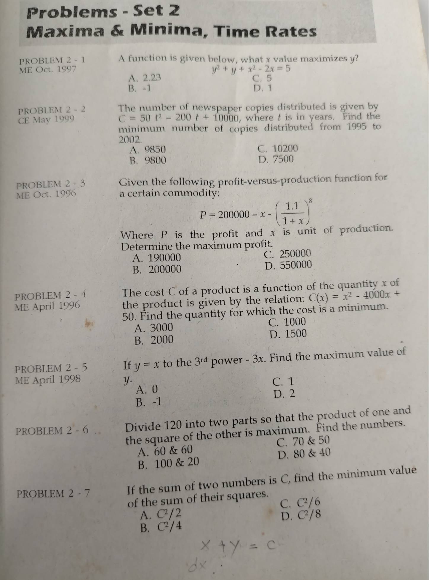 Problems - Set 2
Maxima & Minima, Time Rates
PROBLEM 2 - 1 A function is given below, what x value maximizes y?
ME Oct. 1997 y^2+y+x^2-2x=5
A. 2.23
C. 5
B. -1 D. 1
PROBLEM 2 - 2 The number of newspaper copies distributed is given by
C=50t^2-200t+10000
CE May 1999 , where t is in years. Find the
minimum number of copies distributed from 1995 to
2002.
A. 9850 C. 10200
B. 9800 D. 7500
PROBLEM 2 - 3 Given the following profit-versus-production function for
ME Oct. 1996 a certain commodity:
P=200000-x-( (1.1)/1+x )^8
Where P is the profit and x is unit of production.
Determine the maximum profit.
A. 190000 C. 250000
B. 200000 D. 550000
PROBLEM 2 - 4 The cost C of a product is a function of the quantity x of
ME April 1996 the product is given by the relation: C(x)=x^2-4000x+
50. Find the quantity for which the cost is a minimum.
A. 3000 C. 1000
B. 2000 D. 1500
PROBLEM 2 - 5 y=x to the 3^(rd) power - 3x. Find the maximum value of
If
ME April 1998 y. C. 1
A. 0
D. 2
B. -1
PROBLEM 2 - 6 Divide 120 into two parts so that the product of one and
the square of the other is maximum. Find the numbers.
A. 60 & 60 C. 70 & 50
B. 100 & 20 D. 80 & 40
PROBLEM 2 - 7
If the sum of two numbers is C, find the minimum value
of the sum of their squares.
C. C²/6
A. C² / 2 D. C²/8
B. C^2 A